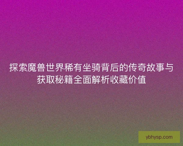 探索魔兽世界稀有坐骑背后的传奇故事与获取秘籍全面解析收藏价值