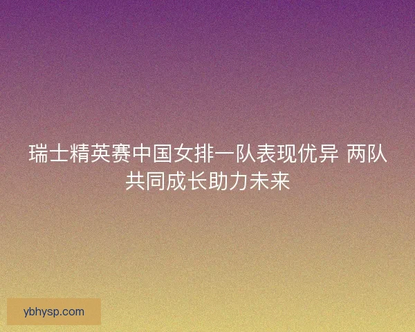 瑞士精英赛中国女排一队表现优异 两队共同成长助力未来