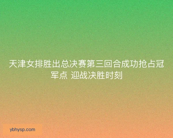 天津女排胜出总决赛第三回合成功抢占冠军点 迎战决胜时刻