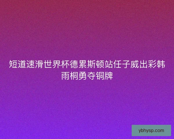 短道速滑世界杯德累斯顿站任子威出彩韩雨桐勇夺铜牌