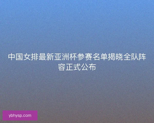 中国女排最新亚洲杯参赛名单揭晓全队阵容正式公布